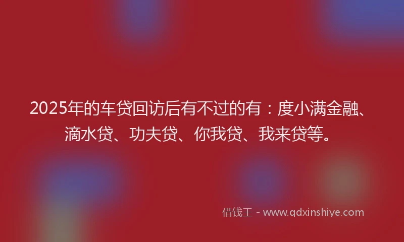 2025年的车贷回访后有不过的有：度小满金融、滴水贷、功夫贷、你我贷、我来贷等。
