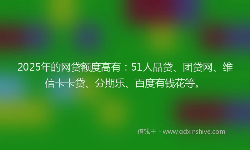 2025年的网贷额度高有：51人品贷、团贷网、维信卡卡贷、分期乐、百度有钱花等。