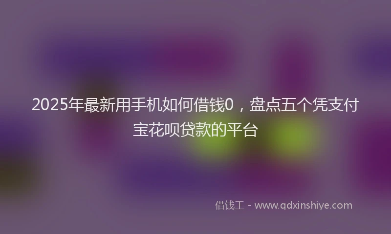 2025年最新用手机如何借钱0，盘点五个凭支付宝花呗贷款的平台