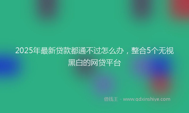 2025年最新贷款都通不过怎么办，整合5个无视黑白的网贷平台