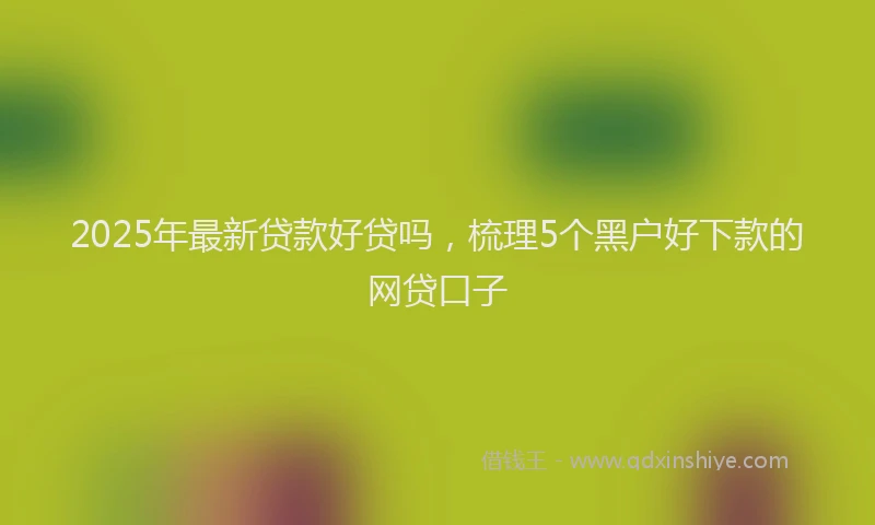 2025年最新贷款好贷吗，梳理5个黑户好下款的网贷口子