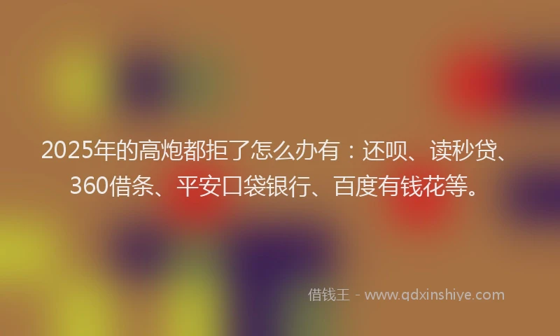 2025年的高炮都拒了怎么办有：还呗、读秒贷、360借条、平安口袋银行、百度有钱花等。