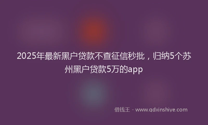 2025年最新黑户贷款不查征信秒批，归纳5个苏州黑户贷款5万的app