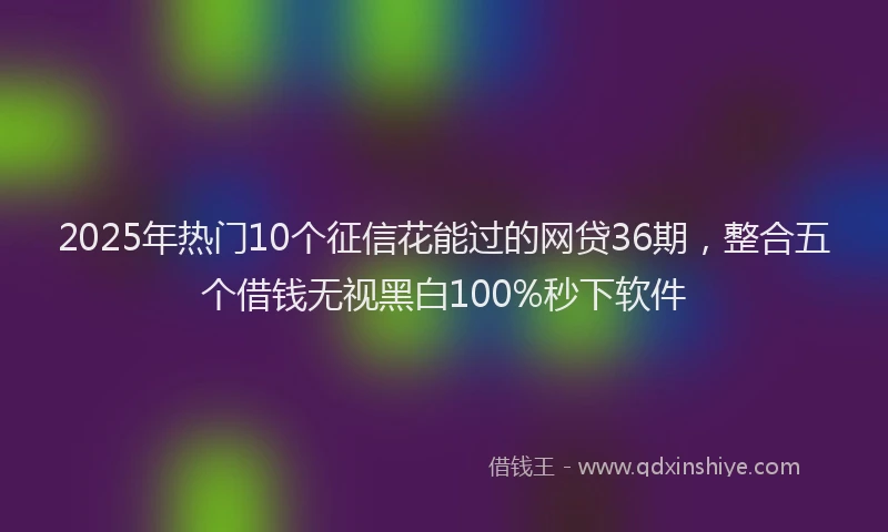 2025年热门10个征信花能过的网贷36期，整合五个借钱无视黑白100%秒下软件