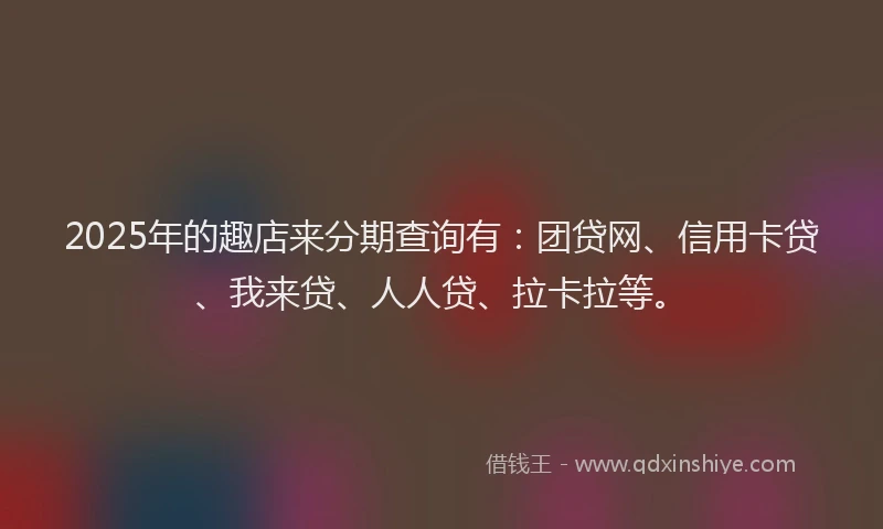 2025年的趣店来分期查询有：团贷网、信用卡贷、我来贷、人人贷、拉卡拉等。