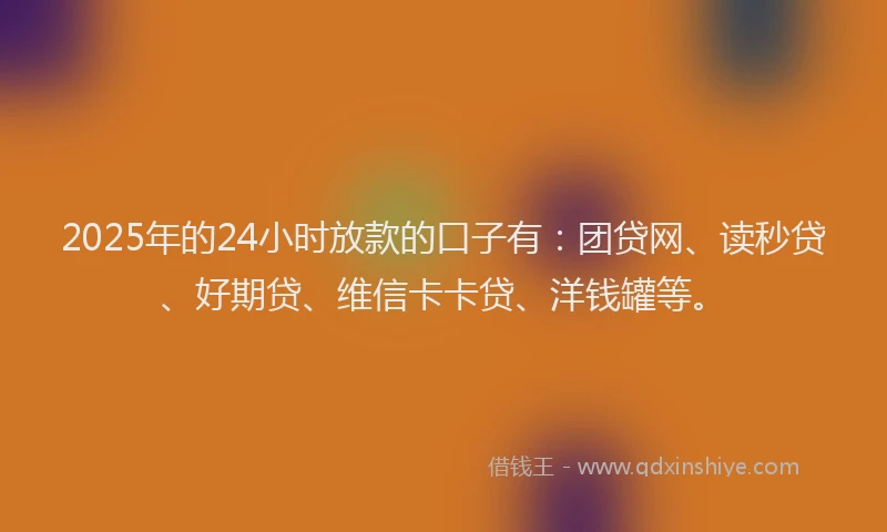 2025年的24小时放款的口子有：团贷网、读秒贷、好期贷、维信卡卡贷、洋钱罐等。
