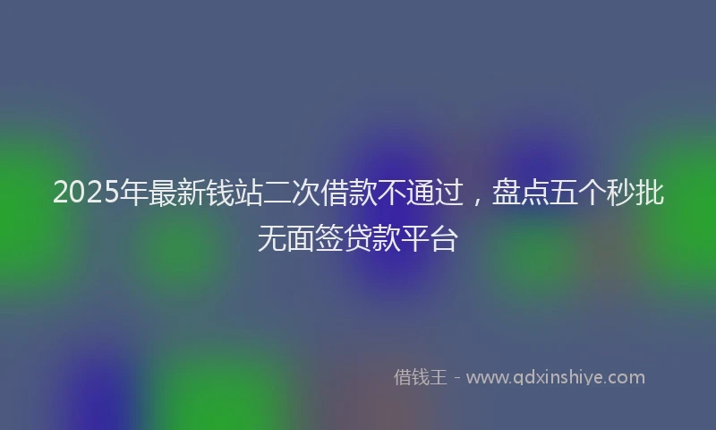 2025年最新钱站二次借款不通过，盘点五个秒批无面签贷款平台