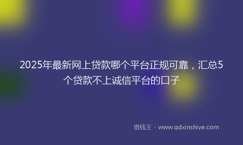2025年最新网上贷款哪个平台正规可靠，汇总5个贷款不上诚信平台的口子