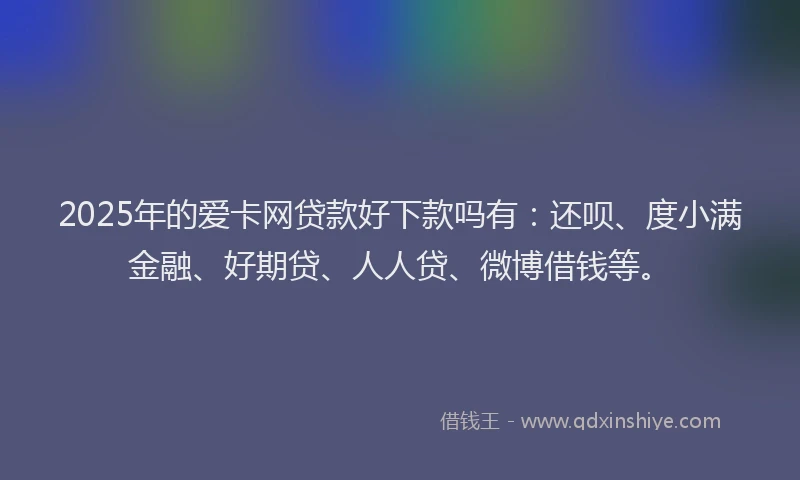 2025年的爱卡网贷款好下款吗有：还呗、度小满金融、好期贷、人人贷、微博借钱等。