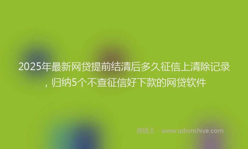 2025年最新网贷提前结清后多久征信上清除记录，归纳5个不查征信好下款的网贷软件