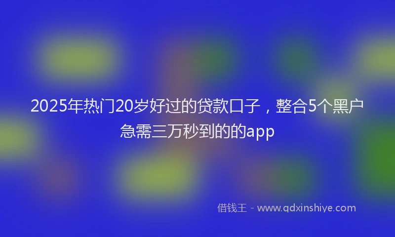 2025年热门20岁好过的贷款口子，整合5个黑户急需三万秒到的的app