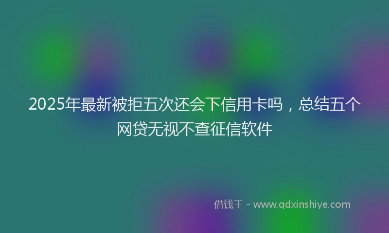 2025年最新被拒五次还会下信用卡吗，总结五个网贷无视不查征信软件