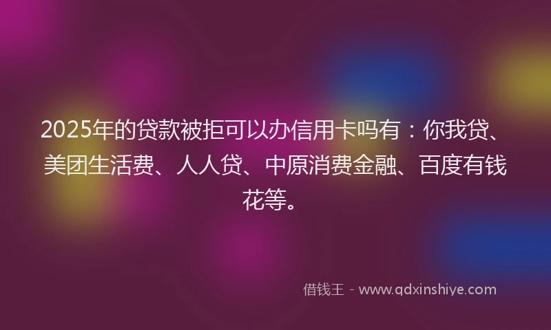 2025年的贷款被拒可以办信用卡吗有：你我贷、美团生活费、人人贷、中原消费金融、百度有钱花等。