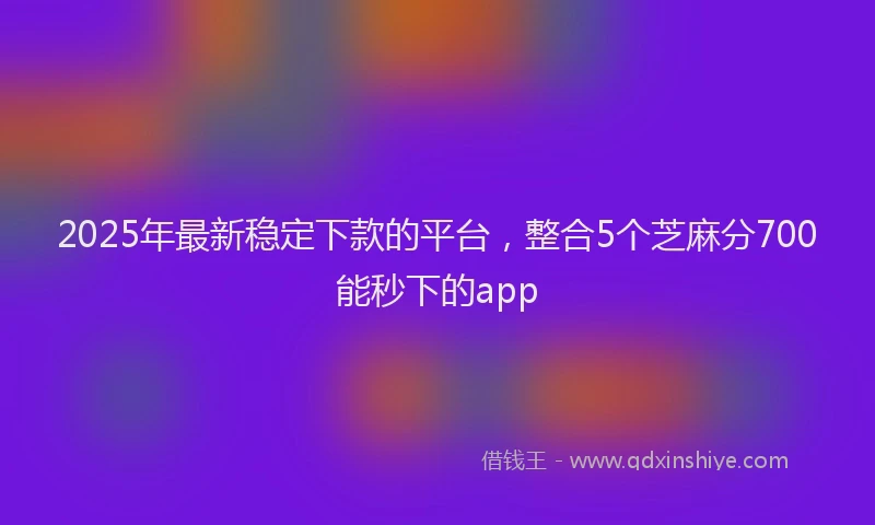 2025年最新稳定下款的平台，整合5个芝麻分700能秒下的app