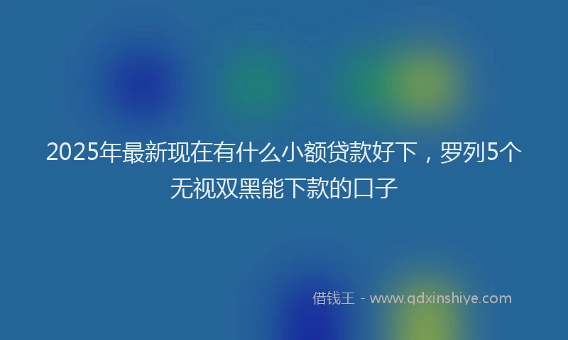 2025年最新现在有什么小额贷款好下，罗列5个无视双黑能下款的口子