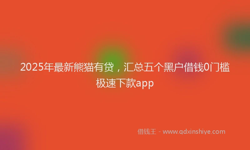 2025年最新熊猫有贷，汇总五个黑户借钱0门槛极速下款app