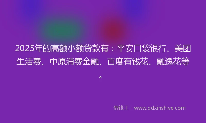 2025年的高额小额贷款有：平安口袋银行、美团生活费、中原消费金融、百度有钱花、融逸花等。