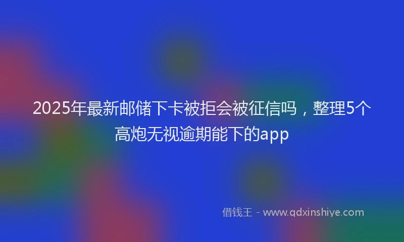 2025年最新邮储下卡被拒会被征信吗，整理5个高炮无视逾期能下的app