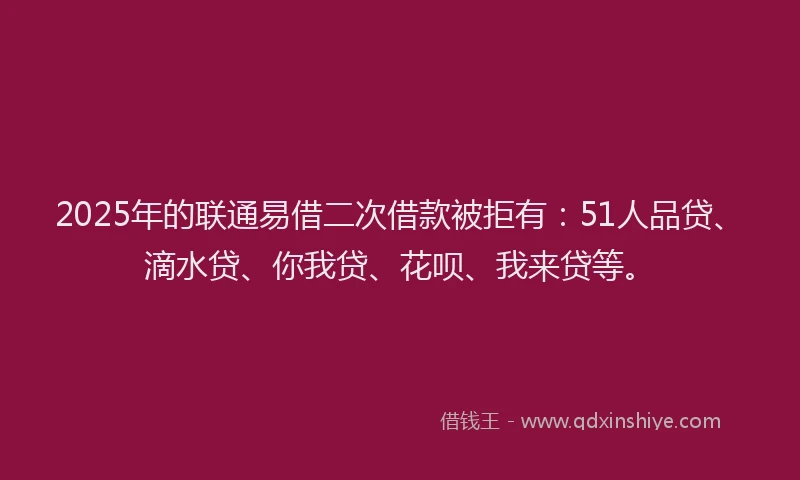 2025年的联通易借二次借款被拒有：51人品贷、滴水贷、你我贷、花呗、我来贷等。
