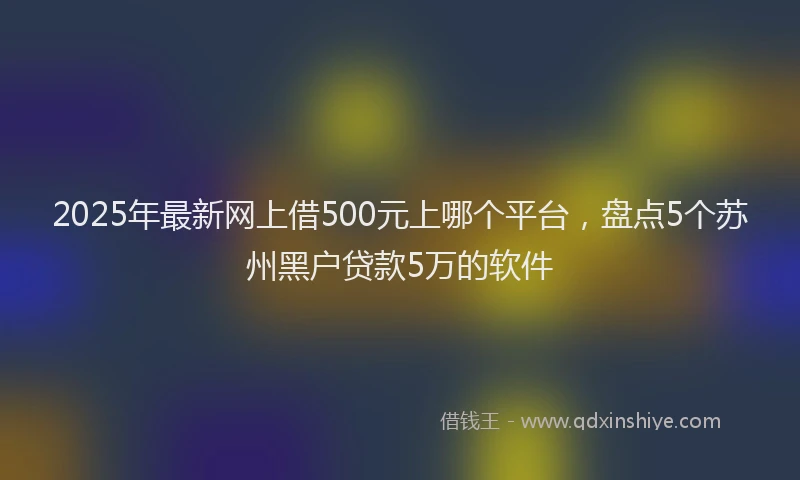 2025年最新网上借500元上哪个平台，盘点5个苏州黑户贷款5万的软件
