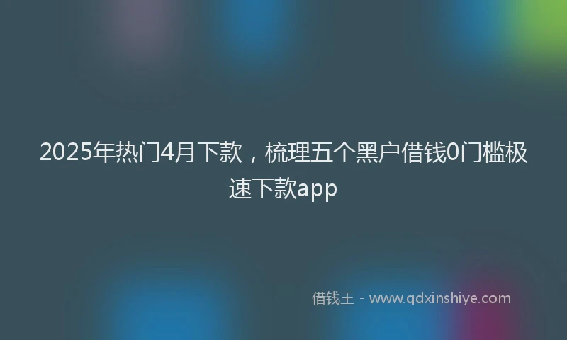 2025年热门4月下款，梳理五个黑户借钱0门槛极速下款app