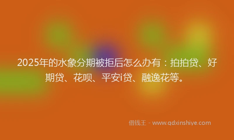 2025年的水象分期被拒后怎么办有：拍拍贷、好期贷、花呗、平安i贷、融逸花等。