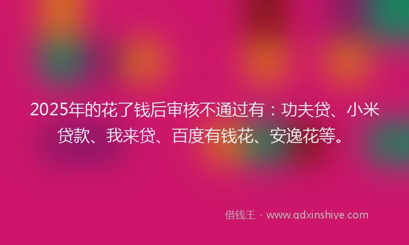 2025年的花了钱后审核不通过有：功夫贷、小米贷款、我来贷、百度有钱花、安逸花等。