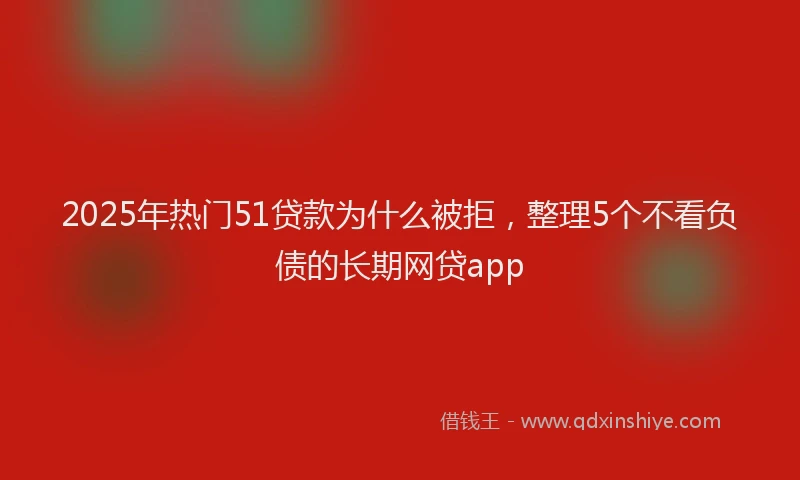 2025年热门51贷款为什么被拒，整理5个不看负债的长期网贷app