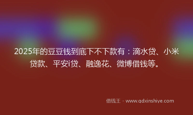 2025年的豆豆钱到底下不下款有：滴水贷、小米贷款、平安i贷、融逸花、微博借钱等。