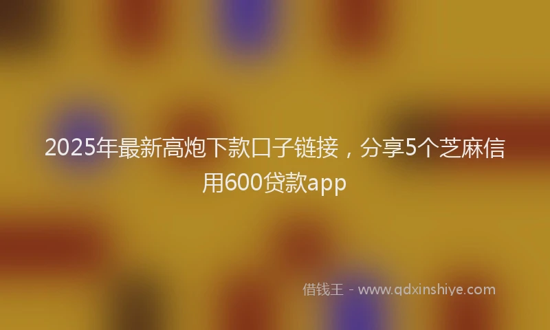 2025年最新高炮下款口子链接，分享5个芝麻信用600贷款app