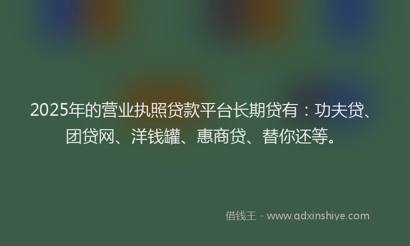 2025年的营业执照贷款平台长期贷有：功夫贷、团贷网、洋钱罐、惠商贷、替你还等。