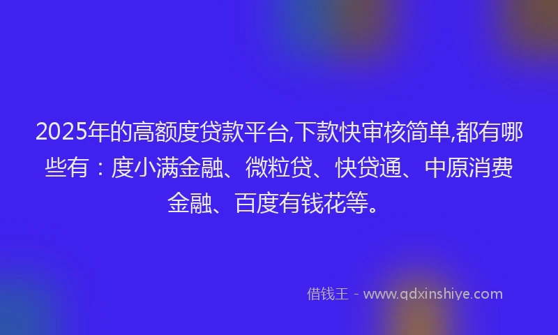 2025年的高额度贷款平台,下款快审核简单,都有哪些有：度小满金融、微粒贷、快贷通、中原消费金融、百度有钱花等。