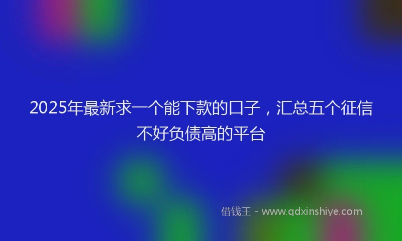 2025年最新求一个能下款的口子，汇总五个征信不好负债高的平台