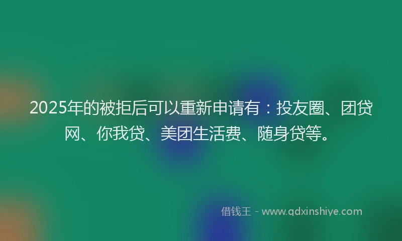 2025年的被拒后可以重新申请有：投友圈、团贷网、你我贷、美团生活费、随身贷等。