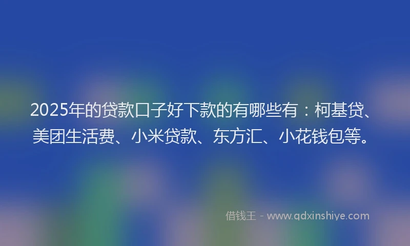 2025年的贷款口子好下款的有哪些有：柯基贷、美团生活费、小米贷款、东方汇、小花钱包等。