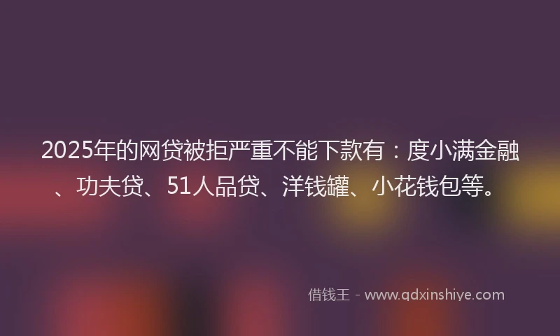 2025年的网贷被拒严重不能下款有：度小满金融、功夫贷、51人品贷、洋钱罐、小花钱包等。