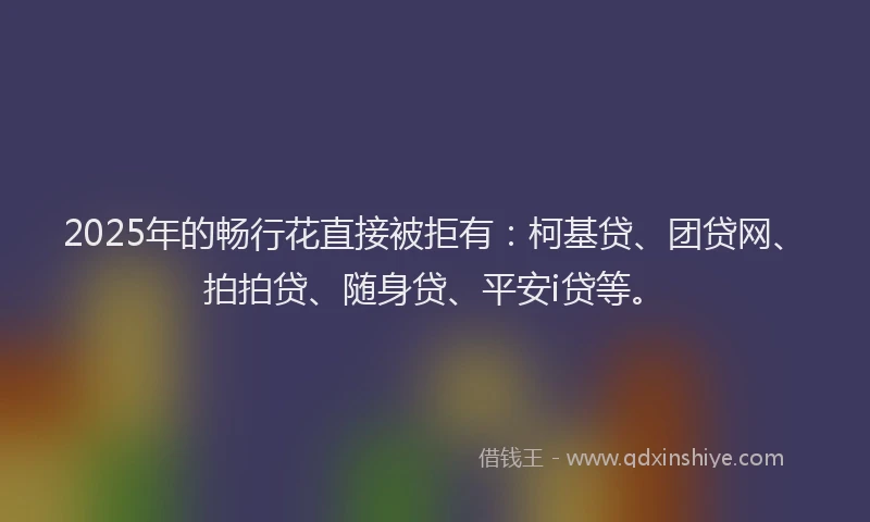 2025年的畅行花直接被拒有：柯基贷、团贷网、拍拍贷、随身贷、平安i贷等。