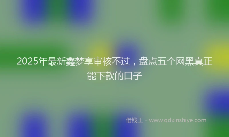 2025年最新鑫梦享审核不过，盘点五个网黑真正能下款的口子