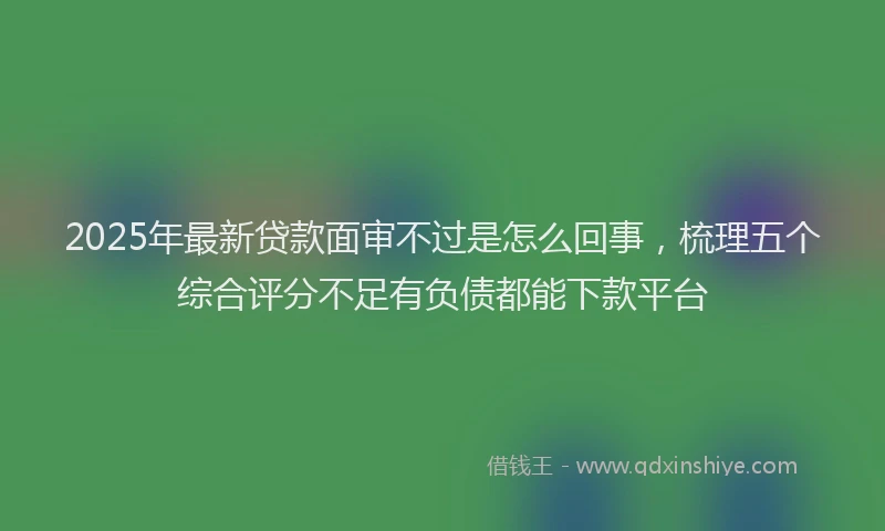 2025年最新贷款面审不过是怎么回事，梳理五个综合评分不足有负债都能下款平台