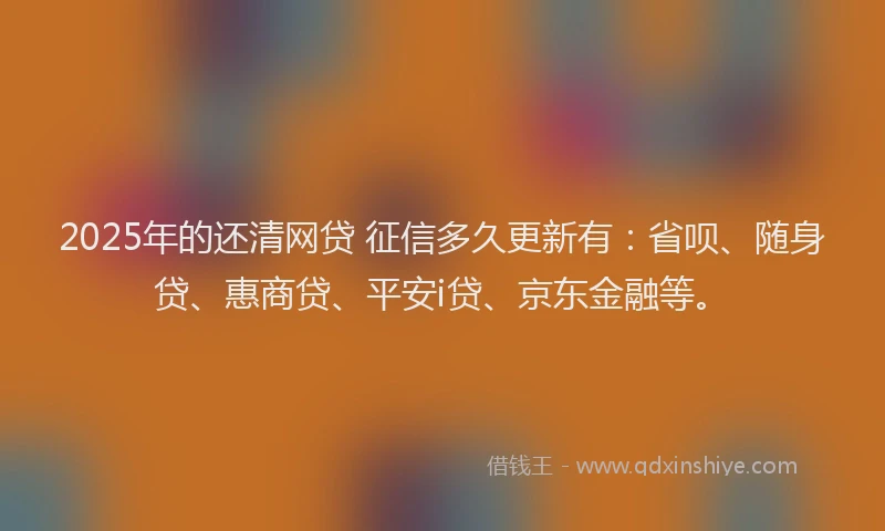 2025年的还清网贷 征信多久更新有：省呗、随身贷、惠商贷、平安i贷、京东金融等。