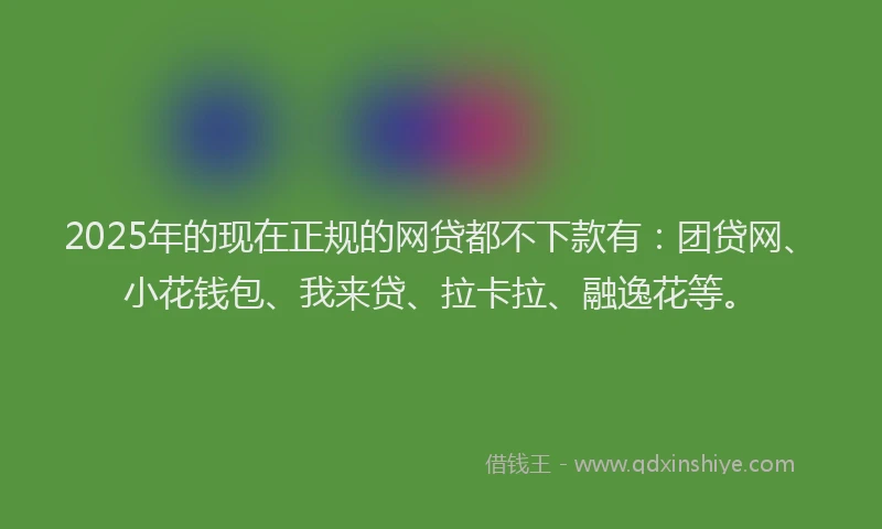 2025年的现在正规的网贷都不下款有：团贷网、小花钱包、我来贷、拉卡拉、融逸花等。