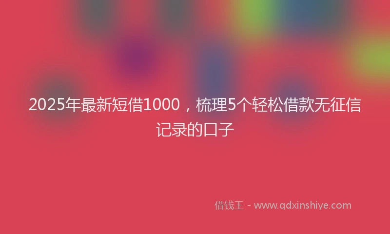 2025年最新短借1000，梳理5个轻松借款无征信记录的口子