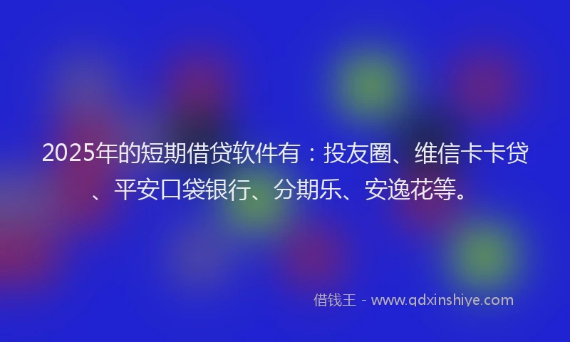 2025年的短期借贷软件有：投友圈、维信卡卡贷、平安口袋银行、分期乐、安逸花等。