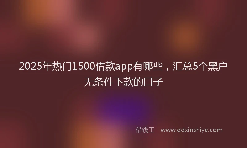 2025年热门1500借款app有哪些，汇总5个黑户无条件下款的口子