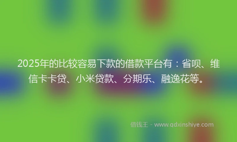 2025年的比较容易下款的借款平台有：省呗、维信卡卡贷、小米贷款、分期乐、融逸花等。