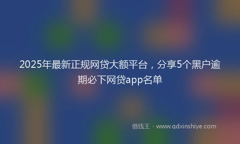 2025年最新正规网贷大额平台，分享5个黑户逾期必下网贷app名单
