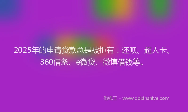 2025年的申请贷款总是被拒有：还呗、超人卡、360借条、e微贷、微博借钱等。