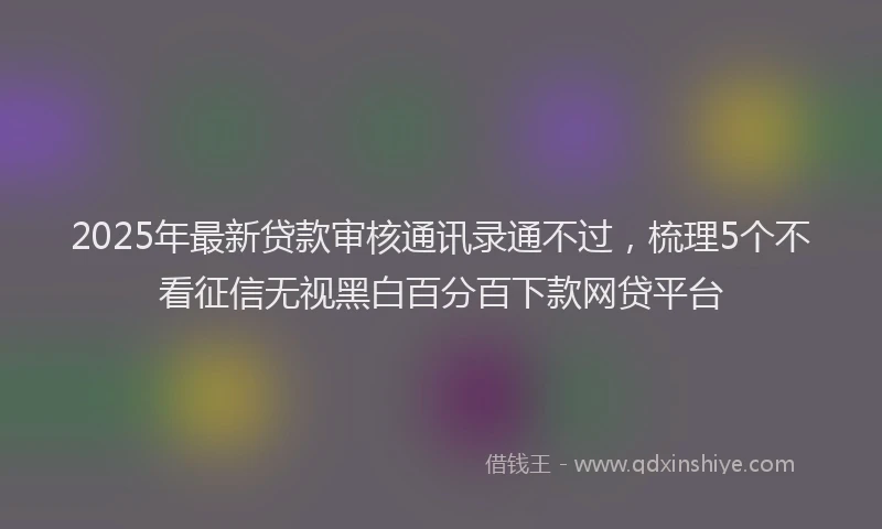 2025年最新贷款审核通讯录通不过，梳理5个不看征信无视黑白百分百下款网贷平台
