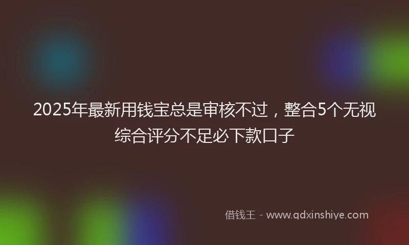 2025年最新用钱宝总是审核不过，整合5个无视综合评分不足必下款口子
