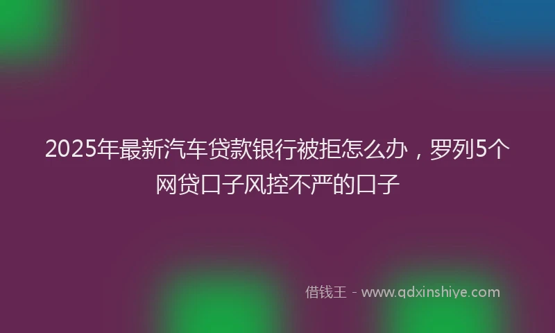 2025年最新汽车贷款银行被拒怎么办，罗列5个网贷口子风控不严的口子